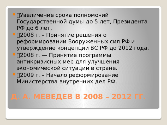 🔹 Увеличение срока полномочий Государственной думы до 5 лет, Президента РФ до 6 лет. 🔹 2008 г. – Принятие решения о реформировании Вооруженных сил РФ и утверждение концепции ВС РФ до 2012 года. 🔹 2008 г. — Принятие программы антикризисных мер для улучшения экономической ситуации в стране. 🔹 2009 г. – Начало реформирование Министерства внутренних дел РФ. Д. А. МЕВЕДЕВ В 2008 – 2012 ГГ.   