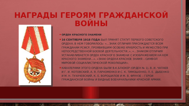 Награды героям гражданской войны Орден Красного Знамени 16 сентября 1918 года был принят статут первого советского ордена. В нем говорилось: «…Знак отличия присуждается всем гражданам РСФСР, проявившим особую храбрость и мужество при непосредственной боевой деятельности..», «…Знаком отличия устанавливается орден Красного Знамени с изображением на нем Красного Знамени…». «Знак ордена Красное Знамя – символ Мировой социалистической Революции». Кавалерами этого ордена были В.К.Блюхер (орден № 1), В. И. Чапаев и Г. И. Котовский, А. Я. Пархоменко и С. К. Тимошенко, П. Е. Дыбенко и М. Н. Тухачевский, К. Е. Ворошилов и М. В. Фрунзе – герои Гражданской войны и видные военачальники Красной армии. 