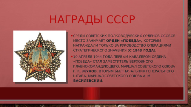 Награды СССР Среди советских полководческих орденов особое место занимает орден «Победа», которым награждали только за руководство операциями стратегического значения ( С 1943 ГОДА ). 10 апреля 1944 года первым кавалером ордена «Победа» стал заместитель Верховного главнокомандующего, Маршал Советского Союза Г. К. Жуков . Вторым был начальник Генерального штаба, Маршал Советского Союза А. М. Василевский . 