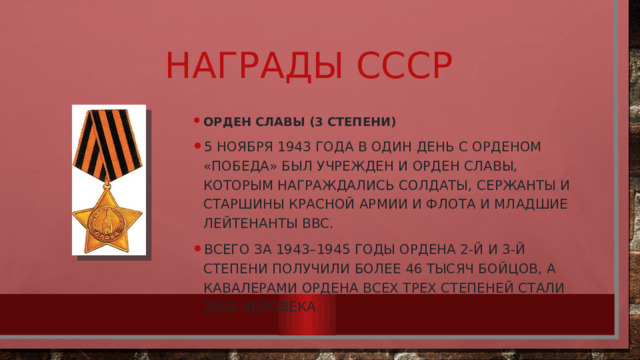 Награды СССР Орден Славы (3 степени) 5 ноября 1943 года в один день с орденом «Победа» был учрежден и орден Славы, которым награждались солдаты, сержанты и старшины Красной армии и флота и младшие лейтенанты ВВС. Всего за 1943–1945 годы ордена 2-й и 3-й степени получили более 46 тысяч бойцов, а кавалерами ордена всех трех степеней стали 2562 человека. 