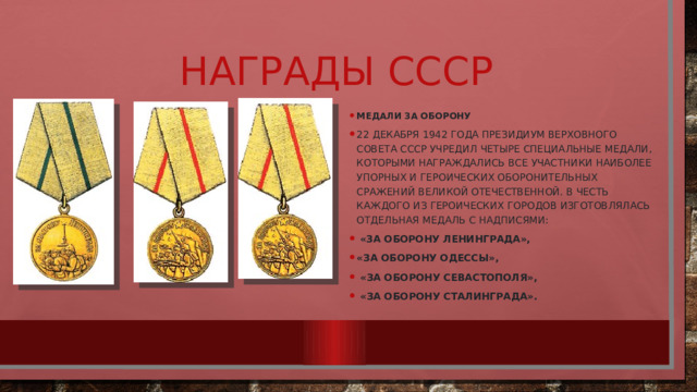 Награды СССР Медали за оборону 22 декабря 1942 года Президиум Верховного Совета СССР учредил четыре специальные медали, которыми награждались все участники наиболее упорных и героических оборонительных сражений Великой Отечественной. В честь каждого из героических городов изготовлялась отдельная медаль с надписями:  «За оборону Ленинграда», «За оборону Одессы»,  «За оборону Севастополя»,  «За оборону Сталинграда». 