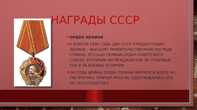 Награды СССР Орден Ленина 6 апреля 1930 года ЦИК СССР учредил орден Ленина – высшую правительственную награду страны. Это был первый орден Советского Союза, которым награждали как за трудовые, так и за боевые отличия. За годы войны орден Ленина вручался более 41 тысячи раз, причем многие удостаивались его по нескольку раз. 