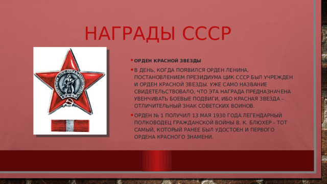 Награды СССР Орден Красной Звезды В день, когда появился орден Ленина, постановлением Президиума ЦИК СССР был учрежден и орден Красной Звезды. Уже само название свидетельствовало, что эта награда предназначена увенчивать боевые подвиги, ибо красная звезда – отличительный знак советских воинов. Орден № 1 получил 13 мая 1930 года легендарный полководец Гражданской войны В. К. Блюхер – тот самый, который ранее был удостоен и первого ордена Красного Знамени. 