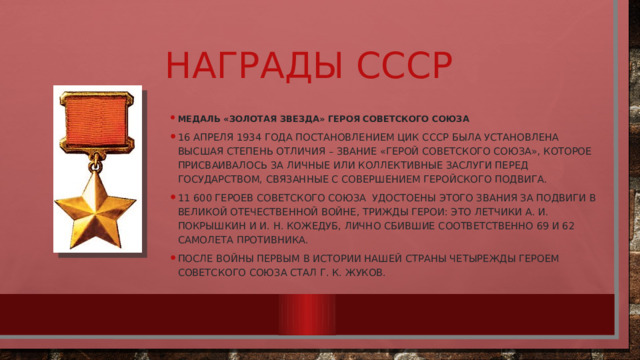 Награды СССР Медаль «Золотая Звезда» Героя Советского Союза 16 апреля 1934 года постановлением ЦИК СССР была установлена высшая степень отличия – звание «Герой Советского Союза», которое присваивалось за личные или коллективные заслуги перед государством, связанные с совершением геройского подвига. 11 600 Героев Советского Союза удостоены этого звания за подвиги в Великой Отечественной войне, трижды герои: Это летчики А. И. Покрышкин и И. Н. Кожедуб, лично сбившие соответственно 69 и 62 самолета противника. После войны первым в истории нашей страны четырежды Героем Советского Союза стал Г. К. Жуков. 