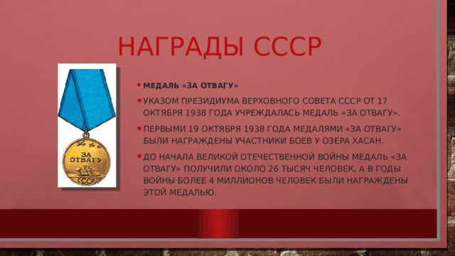 Награды СССР Медаль «За отвагу» Указом Президиума Верховного Совета СССР от 17 октября 1938 года учреждалась медалЬ «За отвагу». Первыми 19 октября 1938 года медалями «За отвагу» были награждены участники боев у озера Хасан. До начала Великой Отечественной войны медаль «За отвагу» получили около 26 тысяч человек, а в годы войны более 4 миллионов человек были награждены этой медалью. 