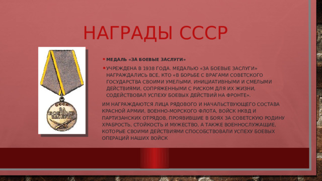 Награды СССР Медаль «За боевые заслуги» Учреждена в 1938 года. Медалью «За боевые заслуги» награждались все, кто «в борьбе с врагами Советского государства своими умелыми, инициативными и смелыми действиями, сопряженными с риском для их жизни, содействовал успеху боевых действий на фронте». Им награждаются лица рядового и начальствующего состава Красной армии, Военно-морского флота, войск НКВД и партизанских отрядов, проявившие в боях за Советскую Родину храбрость, стойкость и мужество, а также военнослужащие, которые своими действиями способствовали успеху боевых операций наших войск 