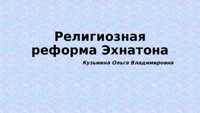Религиозная реформа Эхнатона Кузьмина Ольга Владимировна 