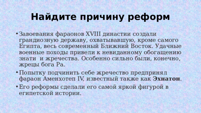 Найдите причину реформ Завоевания фараонов XVIII династии создали грандиозную державу, охватывавшую, кроме самого Египта, весь современный Ближний Восток. Удачные военные походы привели к невиданному обогащению знати и жречества. Особенно сильно были, конечно, жрецы бога Ра. Попытку подчинить себе жречество предпринял фараон Аменхотеп IV, известный также как  Эхнатон . Его реформы сделали его самой яркой фигурой в египетской истории. 