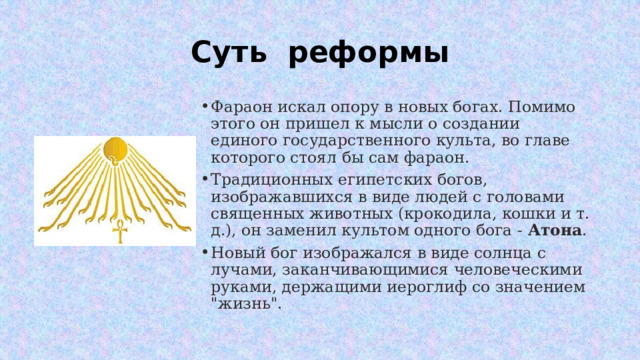 Суть реформы Фараон искал опору в новых богах. Помимо этого он пришел к мысли о создании единого государственного культа, во главе которого стоял бы сам фараон. Традиционных египетских богов, изображавшихся в виде людей с головами священных животных (крокодила, кошки и т. д.), он заменил культом одного бога -  Атона . Новый бог изображался в виде солнца с лучами, заканчивающимися человеческими руками, держащими иероглиф со значением 
