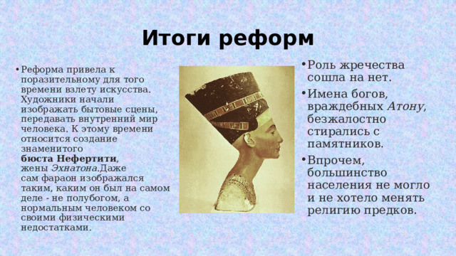 Итоги реформ Роль жречества сошла на нет. Имена богов, враждебных  Атону , безжалостно стирались с памятников. Впрочем, большинство населения не могло и не хотело менять религию предков. Реформа привела к поразительному для того времени взлету искусства. Художники начали изображать бытовые сцены, передавать внутренний мир человека. К этому времени относится создание знаменитого бюста   Нефертити , жены  Эхнатона .Даже сам фараон изображался таким, каким он был на самом деле - не полубогом, а нормальным человеком со своими физическими недостатками. 