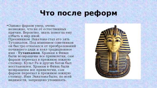 Что после реформ Однако фараон умер, очень возможно, что не от естественных причин. Вероятно, знать помогла ему отбыть в мир иной. Преемником  Эхнатона  стал его зять Тутанхатон. Под влиянием советников он быстро отказался от преобразований почившего дяди и взял традиционное имя -  Тутанхамон . Храмам в Фивах были возвращены все привилегии, сам фараон переехал в прежнюю южную столицу. Культ Ра и других богов был восстановлен. Храмам в Фивах были возвращены все привилегии, сам фараон переехал в прежнюю южную столицу. Имя  Эхнатона  было, по всей видимости, запрещено упоминать. 
