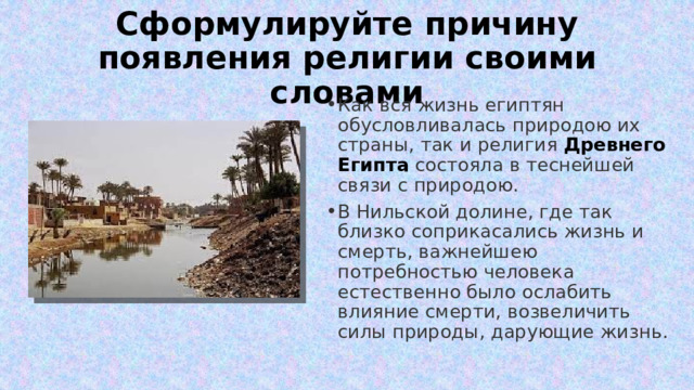 Сформулируйте причину появления религии своими словами Как вся жизнь египтян обусловливалась природою их страны, так и религия  Древнего Египта   состояла в теснейшей связи с природою. В Нильской долине, где так близко соприкасались жизнь и смерть, важнейшею потребностью человека естественно было ослабить влияние смерти, возвеличить силы природы, дарующие жизнь. 