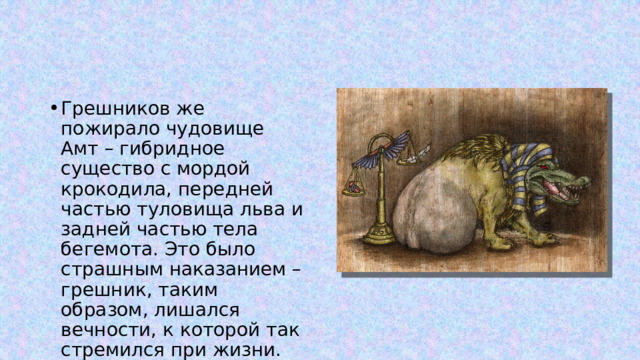 Грешников же пожирало чудовище Амт – гибридное существо с мордой крокодила, передней частью туловища льва и задней частью тела бегемота. Это было страшным наказанием – грешник, таким образом, лишался вечности, к которой так стремился при жизни. 