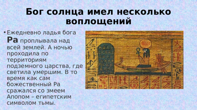 Бог солнца имел несколько воплощений Ежедневно ладья бога Ра проплывала над всей землей. А ночью проходила по территориям подземного царства, где светила умершим. В то время как сам божественный Ра сражался со змеем Апопом – египетским символом тьмы. 