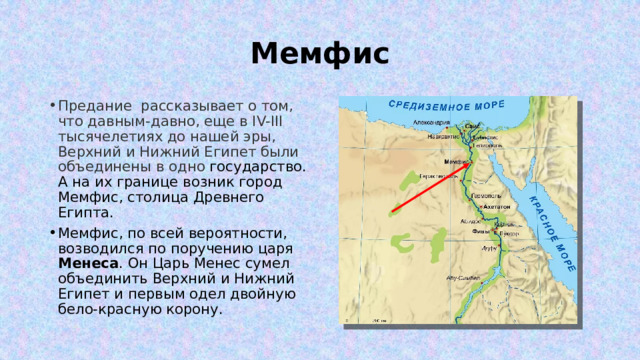 Мемфис Предание рассказывает о том, что давным-давно, еще в IV-III тысячелетиях до нашей эры, Верхний и Нижний Египет были объединены в одно государство. А на их границе возник город Мемфис, столица Древнего Египта. Мемфис, по всей вероятности, возводился по поручению царя Менеса . Он Царь Менес сумел объединить Верхний и Нижний Египет и первым одел двойную бело-красную корону. 