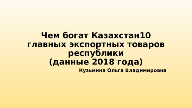 Чем богат Казахстан10 главных экспортных товаров республики  (данные 2018 года) Кузьмина Ольга Владимировна 