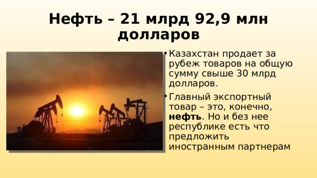 Нефть – 21 млрд 92,9 млн долларов Казахстан продает за рубеж товаров на общую сумму свыше 30 млрд долларов. Главный экспортный товар – это, конечно, нефть . Но и без нее республике есть что предложить иностранным партнерам 