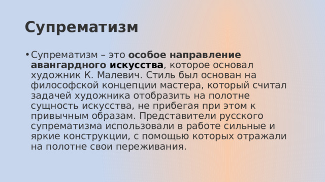 Супрематизм Супрематизм – это особое направление авангардного  искусства , которое основал художник К. Малевич. Стиль был основан на философской концепции мастера, который считал задачей художника отобразить на полотне сущность искусства, не прибегая при этом к привычным образам. Представители русского супрематизма использовали в работе сильные и яркие конструкции, с помощью которых отражали на полотне свои переживания. 