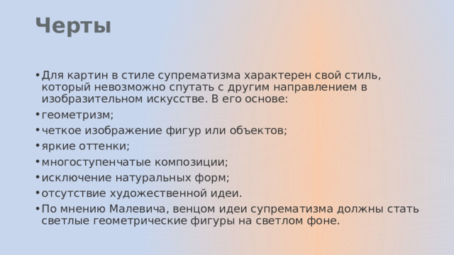 Черты   Для картин в стиле супрематизма характерен свой стиль, который невозможно спутать с другим направлением в изобразительном искусстве. В его основе: геометризм; четкое изображение фигур или объектов; яркие оттенки; многоступенчатые композиции; исключение натуральных форм; отсутствие художественной идеи. По мнению Малевича, венцом идеи супрематизма должны стать светлые геометрические фигуры на светлом фоне. 