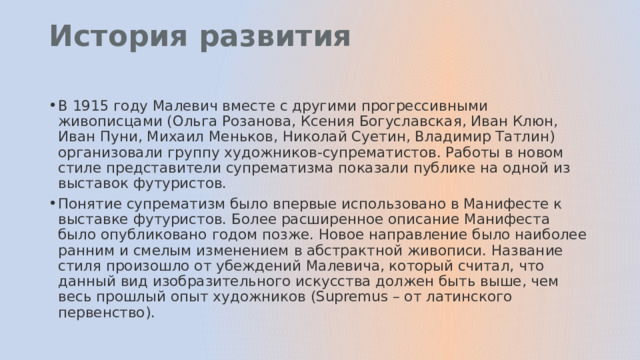 История развития   В 1915 году Малевич вместе с другими прогрессивными живописцами (Ольга Розанова, Ксения Богуславская, Иван Клюн, Иван Пуни, Михаил Меньков, Николай Суетин, Владимир Татлин) организовали группу художников-супрематистов. Работы в новом стиле представители супрематизма показали публике на одной из выставок футуристов. Понятие супрематизм было впервые использовано в Манифесте к выставке футуристов. Более расширенное описание Манифеста было опубликовано годом позже. Новое направление было наиболее ранним и смелым изменением в абстрактной живописи. Название стиля произошло от убеждений Малевича, который считал, что данный вид изобразительного искусства должен быть выше, чем весь прошлый опыт художников (Supremus – от латинского первенство). 