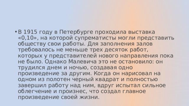 В 1915 году в Петербурге проходила выставка «0,10», на которой супрематисты могли представить обществу свои работы. Для заполнения залов требовалось не меньше трех десяток работ, которых у представителей нового направления пока не было. Однако Малевича это не остановило: он трудился днем и ночью, создавая одно произведение за другим. Когда он нарисовал на одном из полотен черный квадрат и полностью завершил работу над ним, вдруг испытал сильное облегчение и произнес, что создал главное произведение своей жизни. 