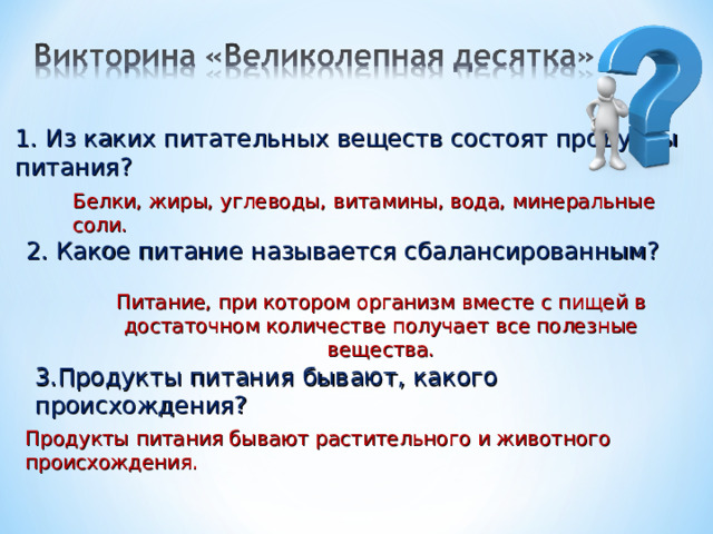 1. Из каких питательных веществ состоят продукты питания? Белки, жиры, углеводы, витамины, вода, минеральные соли. 2. Какое питание называется сбалансированным? Питание, при котором организм вместе с пищей в достаточном количестве получает все полезные вещества. 3.Продукты питания бывают, какого происхождения? Продукты питания бывают растительного и животного происхождения. 