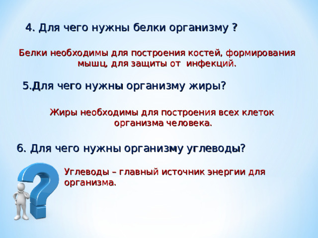  4. Для чего нужны белки организму ? Белки необходимы для построения костей, формирования мышц, для защиты от инфекций. 5.Для чего нужны организму жиры? Жиры необходимы для построения всех клеток организма человека. 6. Для чего нужны организму углеводы? Углеводы – главный источник энергии для организма. 