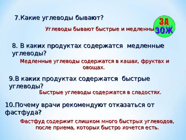 7.Какие углеводы бывают? Углеводы бывают быстрые и медленные. 8. В каких продуктах содержатся медленные углеводы?  Медленные углеводы содержатся в кашах, фруктах и овощах. 9.В каких продуктах содержатся быстрые углеводы? Быстрые углеводы содержатся в сладостях. 10.Почему врачи рекомендуют отказаться от фастфуда? Фастфуд содержит слишком много быстрых углеводов, после приема, которых быстро хочется есть. 