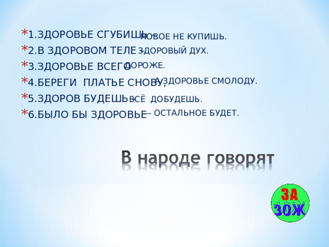 1.ЗДОРОВЬЕ СГУБИШЬ – 2.В ЗДОРОВОМ ТЕЛЕ – 3.ЗДОРОВЬЕ ВСЕГО 4.БЕРЕГИ ПЛАТЬЕ СНОВУ, 5.ЗДОРОВ БУДЕШЬ – 6.БЫЛО БЫ ЗДОРОВЬЕ НОВОЕ НЕ КУПИШЬ. ЗДОРОВЫЙ ДУХ. ДОРОЖЕ. А ЗДОРОВЬЕ СМОЛОДУ. ВСЁ ДОБУДЕШЬ. — ОСТАЛЬНОЕ БУДЕТ. 