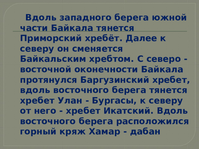  Вдоль западного берега южной части Байкала тянется Приморский хребёт. Далее к северу он сменяется Байкальским хребтом. С северо - восточной оконечности Байкала протянулся Баргузинский хребет, вдоль восточного берега тянется хребет Улан - Бургасы, к северу от него - хребет Икатский. Вдоль восточного берега расположился горный кряж Хамар - дабан 