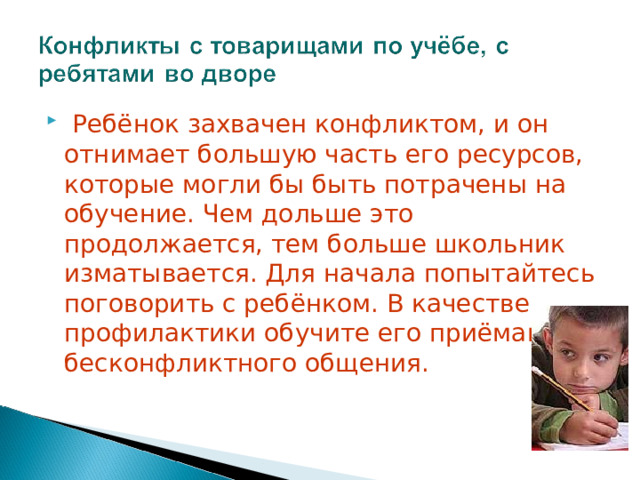  Ребёнок захвачен конфликтом, и он отнимает большую часть его ресурсов, которые могли бы быть потрачены на обучение. Чем дольше это продолжается, тем больше школьник изматывается. Для начала попытайтесь поговорить с ребёнком. В качестве профилактики обучите его приёмам бесконфликтного общения.   