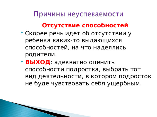 Отсутствие способностей Скорее речь идет об отсутствии у ребенка каких-то выдающихся способностей, на что надеялись родители. ВЫХОД : адекватно оценить способности подростка, выбрать тот вид деятельности, в котором подросток не буде чувствовать себя ущербным. 