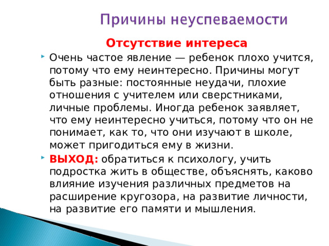 Отсутствие интереса Очень частое явление — ребенок плохо учится, потому что ему неинтересно. Причины могут быть разные: постоянные неудачи, плохие отношения с учителем или сверстниками, личные проблемы. Иногда ребенок заявляет, что ему неинтересно учиться, потому что он не понимает, как то, что они изучают в школе, может пригодиться ему в жизни. ВЫХОД: обратиться к психологу, учить подростка жить в обществе, объяснять, каково влияние изучения различных предметов на расширение кругозора, на развитие личности, на развитие его памяти и мышления. 