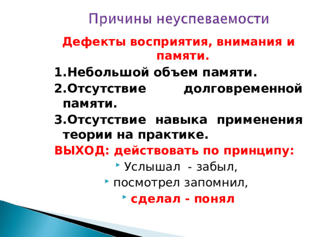 Дефекты восприятия, внимания и памяти. 1.Небольшой объем памяти. 2.Отсутствие долговременной памяти. 3.Отсутствие навыка применения теории на практике. ВЫХОД: действовать по принципу: Услышал - забыл, посмотрел запомнил, сделал - понял  