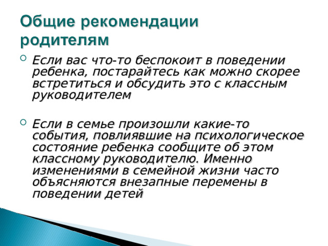 Если вас что-то беспокоит в поведении ребенка, постарайтесь как можно скорее встретиться и обсудить это с классным руководителем   Если в семье произошли какие-то события, повлиявшие на психологическое состояние ребенка сообщите об этом классному руководителю. Именно изменениями в семейной жизни часто объясняются внезапные перемены в поведении детей    