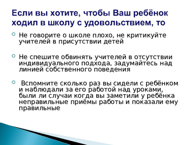 Не говорите о школе плохо, не критикуйте учителей в присутствии детей Не спешите обвинять учителей в отсутствии индивидуального подхода, задумайтесь над линией собственного поведения    Вспомните сколько раз вы сидели с ребёнком и наблюдали за его работой над уроками, были ли случаи когда вы заметили у ребёнка неправильные приёмы работы и показали ему правильные 