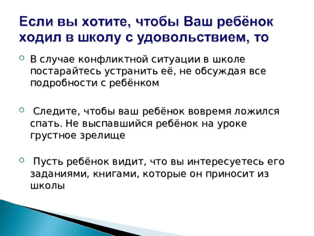 В случае конфликтной ситуации в школе постарайтесь устранить её, не обсуждая все подробности с ребёнком  Следите, чтобы ваш ребёнок вовремя ложился спать. Не выспавшийся ребёнок на уроке грустное зрелище    Пусть ребёнок видит, что вы интересуетесь его заданиями, книгами, которые он приносит из школы    