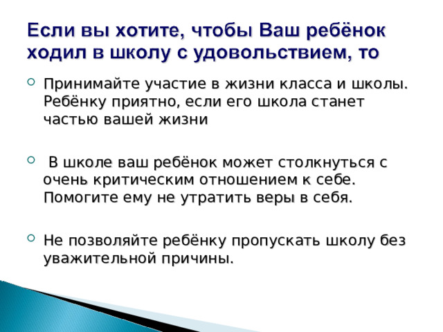 Принимайте участие в жизни класса и школы. Ребёнку приятно, если его школа станет частью вашей жизни   В школе ваш ребёнок может столкнуться с очень критическим отношением к себе. Помогите ему не утратить веры в себя.  Не позволяйте ребёнку пропускать школу без уважительной причины. 