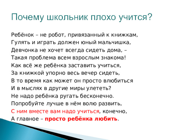 Ребёнок – не робот, привязанный к книжкам, Гулять и играть должен юный мальчишка, Девчонка не хочет всегда сидеть дома, – Такая проблема всем взрослым знакома! Как всё же ребёнка заставить учиться, За книжкой упорно весь вечер сидеть, В то время как может он просто влюбиться И в мыслях в другие миры улететь? Не надо ребёнка ругать бесконечно. Попробуйте лучше в нём волю развить, С ним вместе вам надо учиться , конечно, А главное – просто ребёнка любить . 