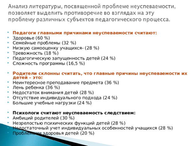  Педагоги главными причинами неуспеваемости считают: Здоровье (60 %) Семейные проблемы (32 %) Низкую самооценку учащихся- (28 %) Тревожность (18 %) Педагогическую запущенность детей (24 %) Сложность программы (16,5 %)  Родители склонны считать, что главные причины неуспеваемости их детей – это: Неинтересное преподавание предмета (36 %) Лень ребенка (36 %) Недостаток внимания детей (28 %) Отсутствие индивидуального подхода (24 %) Большие учебные нагрузки (24 %)  Психологи считают неуспеваемость следствием: Амбиций родителей (30 %) Незрелостью психических функций детей (28 %) Недостаточный учет индивидуальных особенностей учащихся (28 %) Проблемами здоровья детей (20 %)  