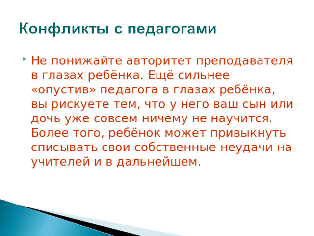 Н е понижа йте авторитет преподавателя в глазах ребёнка. Ещё сильнее «опустив» педагога в глазах ребёнка, вы рискуете тем, что у него ваш сын или дочь уже совсем ничему не научится. Более того, ребёнок может привыкнуть списывать свои собственные неудачи на учителей и в дальнейшем.    