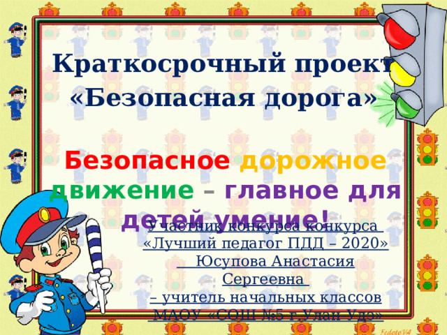 Краткосрочный проект  «Безопасная дорога» Безопасное  дорожное  движение – главное для детей умение!  Участник конкурса конкурса «Лучший педагог ПДД – 2020»  Юсупова Анастасия Сергеевна – учитель начальных классов  МАОУ «СОШ №5 г.Улан-Удэ» 