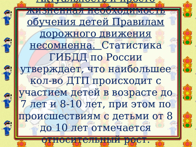 Актуальность и просто жизненная необходимость обучения детей Правилам дорожного движения несомненна.   Статистика ГИБДД по России утверждает, что наибольшее кол-во ДТП происходит с участием детей в возрасте до 7 лет и 8-10 лет, при этом по происшествиям с детьми от 8 до 10 лет отмечается относительный рост. 