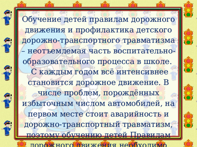 Обучение детей правилам дорожного движения и профилактика детского дорожно-транспортного травматизма – неотъемлемая часть воспитательно-образовательного процесса в школе.   С каждым годом всё интенсивнее становится дорожное движение. В числе проблем, порождённых избыточным числом автомобилей, на первом месте стоит аварийность и дорожно-транспортный травматизм, поэтому обучению детей Правилам дорожного движения необходимо уделять особое внимание. 