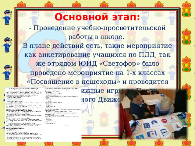Основной этап:  - Проведение учебно-просветительской работы в школе.  В плане действий есть, такие мероприятие как анкетирование учащихся по ПДД, так же отрядом ЮИД «Светофор» было проведено мероприятие на 1-х классах «Посвящение в пешеходы» и проводится изучение и подвижные игры по Правилам Дорожного Движения.     