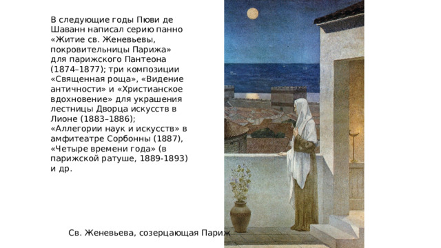 В следующие годы Пюви де Шаванн написал серию панно «Житие св. Женевьевы, покровительницы Парижа» для парижского Пантеона (1874–1877); три композиции «Священная роща», «Видение античности» и «Христианское вдохновение» для украшения лестницы Дворца искусств в Лионе (1883–1886); «Аллегории наук и искусств» в амфитеатре Сорбонны (1887), «Четыре времени года» (в парижской ратуше, 1889-1893) и др. Св. Женевьева, созерцающая Париж 
