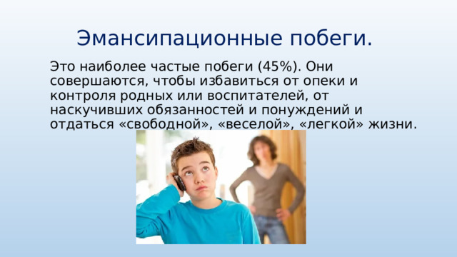 Эмансипационные побеги. Это наиболее частые побеги (45%). Они совершаются, чтобы избавиться от опеки и контроля родных или воспитателей, от наскучивших обязанностей и понуждений и отдаться «свободной», «веселой», «легкой» жизни. 