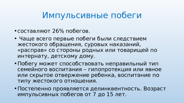 Импульсивные побеги составляют 26% побегов.  Чаще всего первые побеги были следствием жестокого обращения, суровых наказаний, «расправ» со стороны родных или товарищей по интернату, детскому дому. Побегу может способствовать неправильный тип семейного воспитания – гипопротекция или явное или скрытое отвержение ребенка, воспитание по типу жестокого отношения. Постепенно проявляется делинквентность. Возраст импульсивных побегов от 7 до 15 лет. 