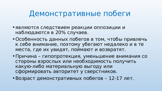 Демонстративные побеги являются следствием реакции оппозиции и наблюдаются в 20% случаев. Особенность данных побегов в том, чтобы привлечь к себе внимание, поэтому убегают недалеко и в те места, где их увидят, поймают и возвратят. Причина – гипопротекция, уменьшение внимания со стороны взрослых или необходимость получить какую-либо материальную выгоду или сформировать авторитет у сверстников. Возраст демонстративных побегов – 12-17 лет. 
