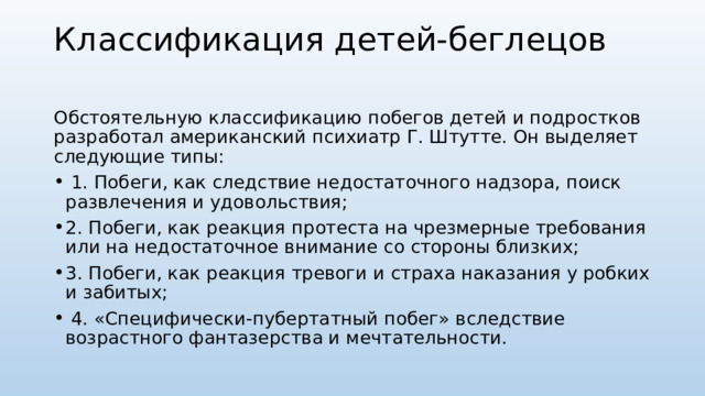 Классификация детей-беглецов   Обстоятельную классификацию побегов детей и подростков разработал американский психиатр Г. Штутте. Он выделяет следующие типы:  1. Побеги, как следствие недостаточного надзора, поиск развлечения и удовольствия; 2. Побеги, как реакция протеста на чрезмерные требования или на недостаточное внимание со стороны близких; 3. Побеги, как реакция тревоги и страха наказания у робких и забитых;  4. «Специфически-пубертатный побег» вследствие возрастного фантазерства и мечтательности. 